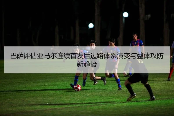 巴萨评估亚马尔连续首发后边路体系演变与整体攻防新趋势 | kaiyun