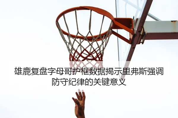 雄鹿复盘字母哥护框数据揭示里弗斯强调防守纪律的关键意义