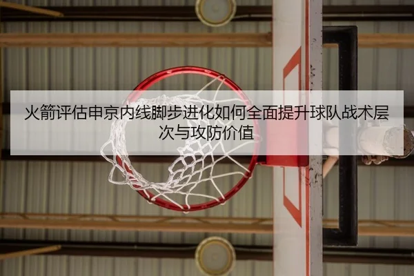 火箭评估申京内线脚步进化如何全面提升球队战术层次与攻防价值