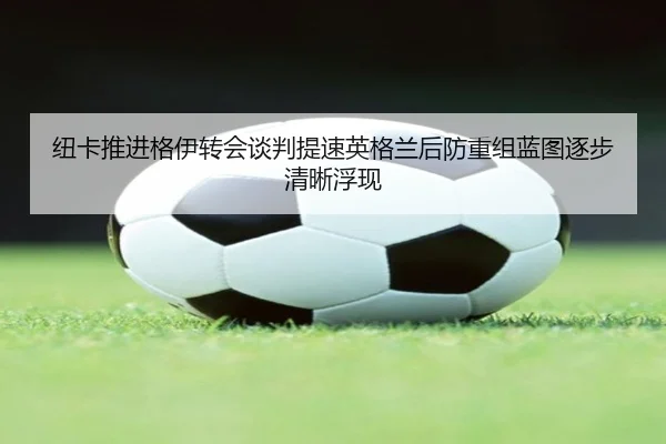纽卡推进格伊转会谈判提速英格兰后防重组蓝图逐步清晰浮现